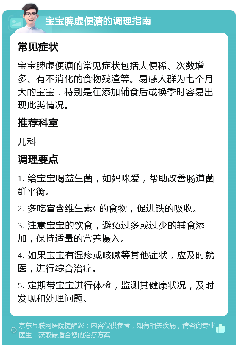 宝宝脾虚便溏的调理指南 常见症状 宝宝脾虚便溏的常见症状包括大便稀、次数增多、有不消化的食物残渣等。易感人群为七个月大的宝宝，特别是在添加辅食后或换季时容易出现此类情况。 推荐科室 儿科 调理要点 1. 给宝宝喝益生菌，如妈咪爱，帮助改善肠道菌群平衡。 2. 多吃富含维生素C的食物，促进铁的吸收。 3. 注意宝宝的饮食，避免过多或过少的辅食添加，保持适量的营养摄入。 4. 如果宝宝有湿疹或咳嗽等其他症状，应及时就医，进行综合治疗。 5. 定期带宝宝进行体检，监测其健康状况，及时发现和处理问题。