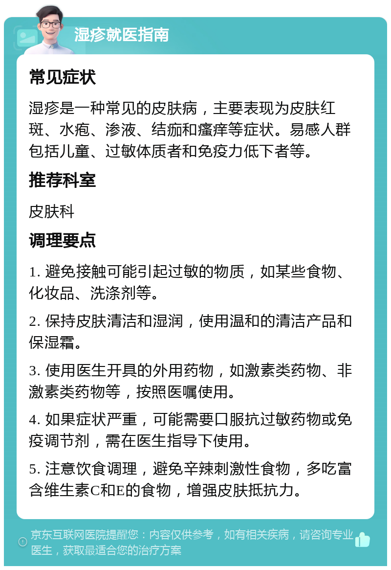 湿疹就医指南 常见症状 湿疹是一种常见的皮肤病，主要表现为皮肤红斑、水疱、渗液、结痂和瘙痒等症状。易感人群包括儿童、过敏体质者和免疫力低下者等。 推荐科室 皮肤科 调理要点 1. 避免接触可能引起过敏的物质，如某些食物、化妆品、洗涤剂等。 2. 保持皮肤清洁和湿润，使用温和的清洁产品和保湿霜。 3. 使用医生开具的外用药物，如激素类药物、非激素类药物等，按照医嘱使用。 4. 如果症状严重，可能需要口服抗过敏药物或免疫调节剂，需在医生指导下使用。 5. 注意饮食调理，避免辛辣刺激性食物，多吃富含维生素C和E的食物，增强皮肤抵抗力。