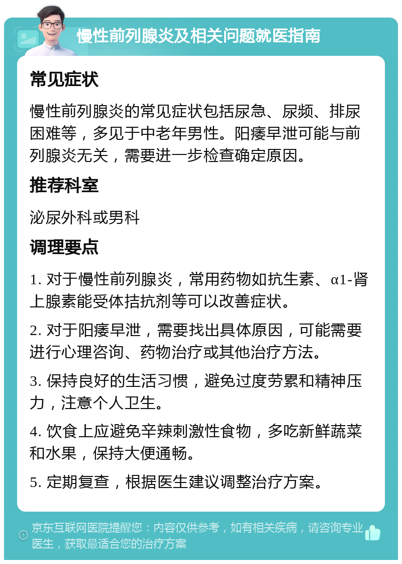 慢性前列腺炎及相关问题就医指南 常见症状 慢性前列腺炎的常见症状包括尿急、尿频、排尿困难等，多见于中老年男性。阳痿早泄可能与前列腺炎无关，需要进一步检查确定原因。 推荐科室 泌尿外科或男科 调理要点 1. 对于慢性前列腺炎，常用药物如抗生素、α1-肾上腺素能受体拮抗剂等可以改善症状。 2. 对于阳痿早泄，需要找出具体原因，可能需要进行心理咨询、药物治疗或其他治疗方法。 3. 保持良好的生活习惯，避免过度劳累和精神压力，注意个人卫生。 4. 饮食上应避免辛辣刺激性食物，多吃新鲜蔬菜和水果，保持大便通畅。 5. 定期复查，根据医生建议调整治疗方案。