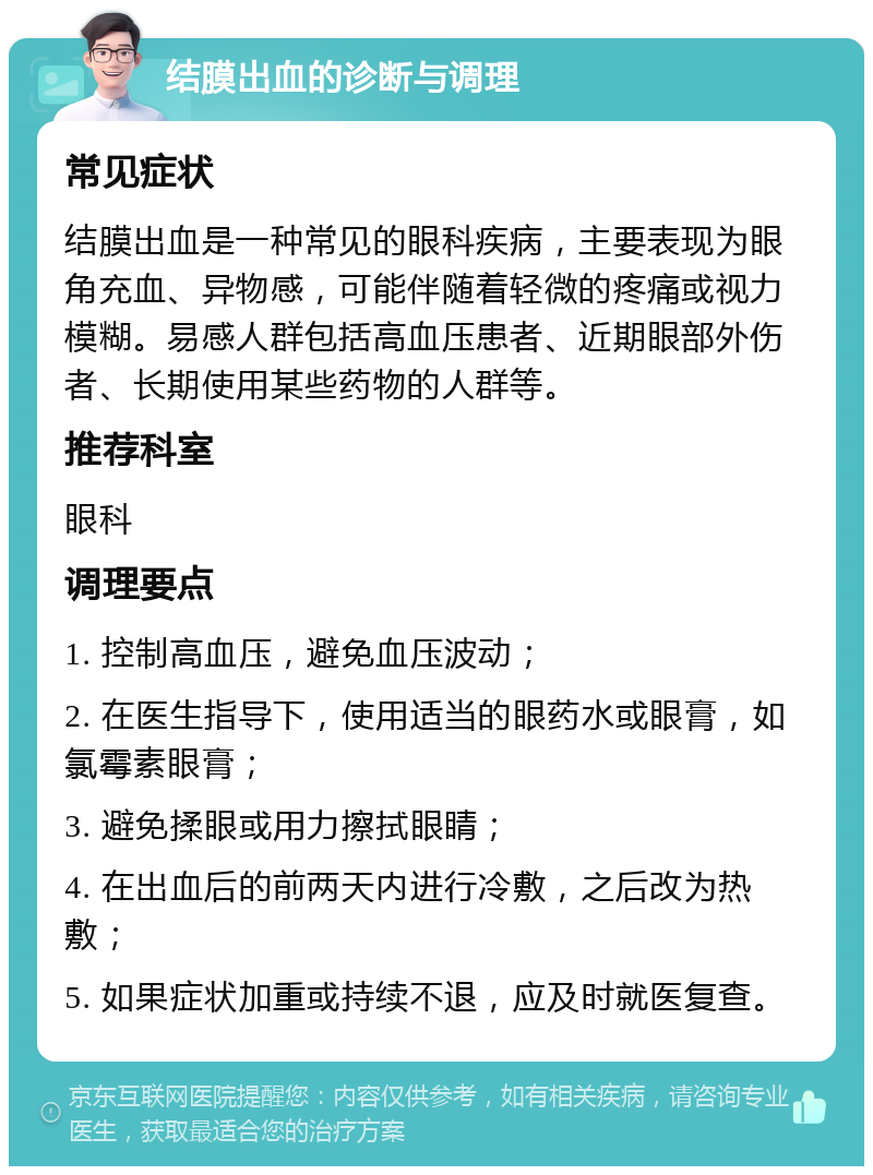 结膜出血的诊断与调理 常见症状 结膜出血是一种常见的眼科疾病，主要表现为眼角充血、异物感，可能伴随着轻微的疼痛或视力模糊。易感人群包括高血压患者、近期眼部外伤者、长期使用某些药物的人群等。 推荐科室 眼科 调理要点 1. 控制高血压，避免血压波动； 2. 在医生指导下，使用适当的眼药水或眼膏，如氯霉素眼膏； 3. 避免揉眼或用力擦拭眼睛； 4. 在出血后的前两天内进行冷敷，之后改为热敷； 5. 如果症状加重或持续不退，应及时就医复查。