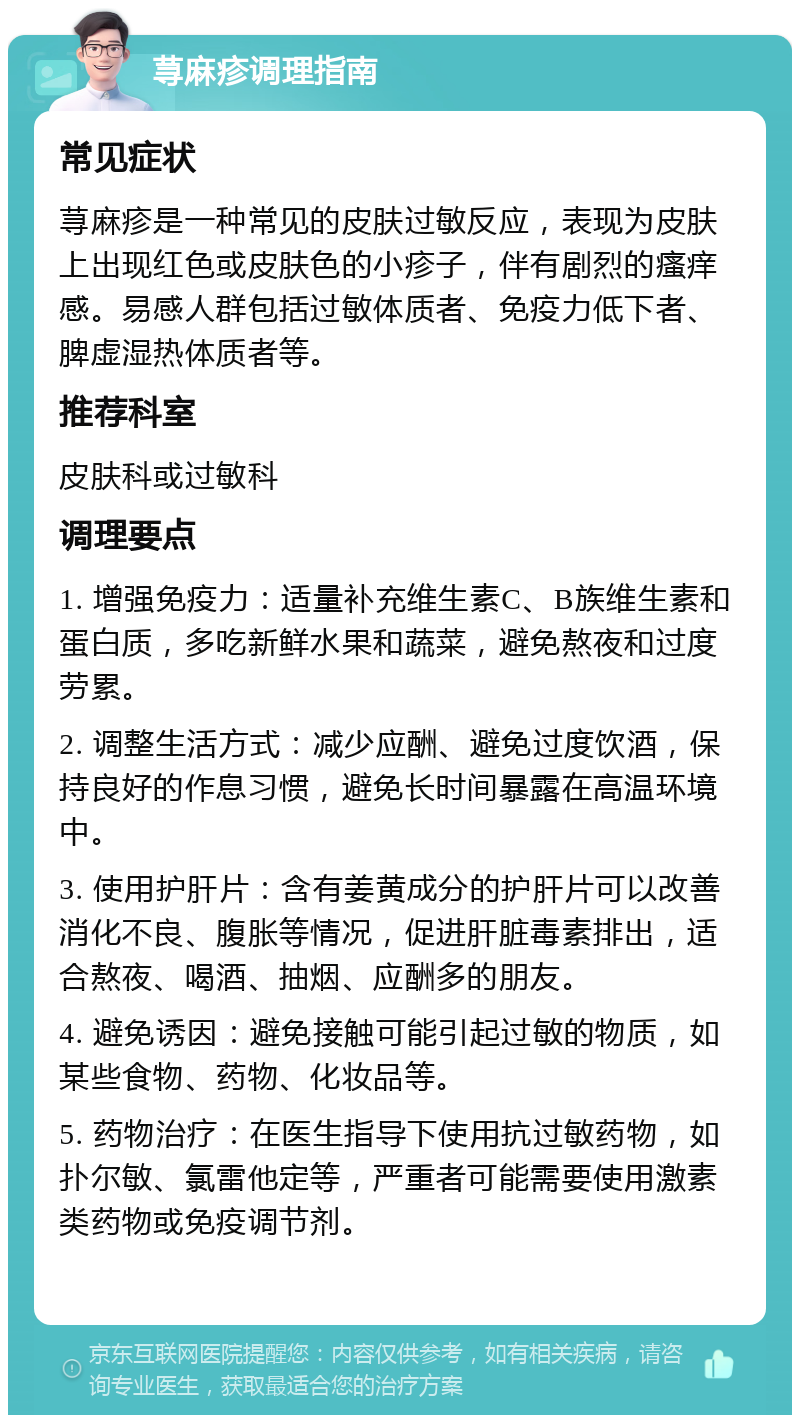 荨麻疹调理指南 常见症状 荨麻疹是一种常见的皮肤过敏反应，表现为皮肤上出现红色或皮肤色的小疹子，伴有剧烈的瘙痒感。易感人群包括过敏体质者、免疫力低下者、脾虚湿热体质者等。 推荐科室 皮肤科或过敏科 调理要点 1. 增强免疫力：适量补充维生素C、B族维生素和蛋白质，多吃新鲜水果和蔬菜，避免熬夜和过度劳累。 2. 调整生活方式：减少应酬、避免过度饮酒，保持良好的作息习惯，避免长时间暴露在高温环境中。 3. 使用护肝片：含有姜黄成分的护肝片可以改善消化不良、腹胀等情况，促进肝脏毒素排出，适合熬夜、喝酒、抽烟、应酬多的朋友。 4. 避免诱因：避免接触可能引起过敏的物质，如某些食物、药物、化妆品等。 5. 药物治疗：在医生指导下使用抗过敏药物，如扑尔敏、氯雷他定等，严重者可能需要使用激素类药物或免疫调节剂。