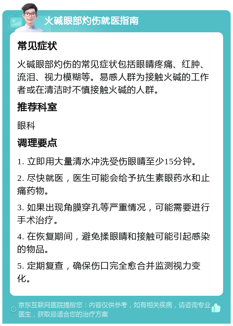 火碱眼部灼伤就医指南 常见症状 火碱眼部灼伤的常见症状包括眼睛疼痛、红肿、流泪、视力模糊等。易感人群为接触火碱的工作者或在清洁时不慎接触火碱的人群。 推荐科室 眼科 调理要点 1. 立即用大量清水冲洗受伤眼睛至少15分钟。 2. 尽快就医，医生可能会给予抗生素眼药水和止痛药物。 3. 如果出现角膜穿孔等严重情况，可能需要进行手术治疗。 4. 在恢复期间，避免揉眼睛和接触可能引起感染的物品。 5. 定期复查，确保伤口完全愈合并监测视力变化。