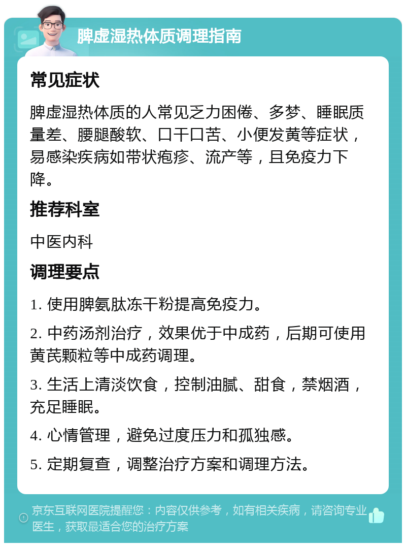 脾虚湿热体质调理指南 常见症状 脾虚湿热体质的人常见乏力困倦、多梦、睡眠质量差、腰腿酸软、口干口苦、小便发黄等症状，易感染疾病如带状疱疹、流产等，且免疫力下降。 推荐科室 中医内科 调理要点 1. 使用脾氨肽冻干粉提高免疫力。 2. 中药汤剂治疗，效果优于中成药，后期可使用黄芪颗粒等中成药调理。 3. 生活上清淡饮食，控制油腻、甜食，禁烟酒，充足睡眠。 4. 心情管理，避免过度压力和孤独感。 5. 定期复查，调整治疗方案和调理方法。