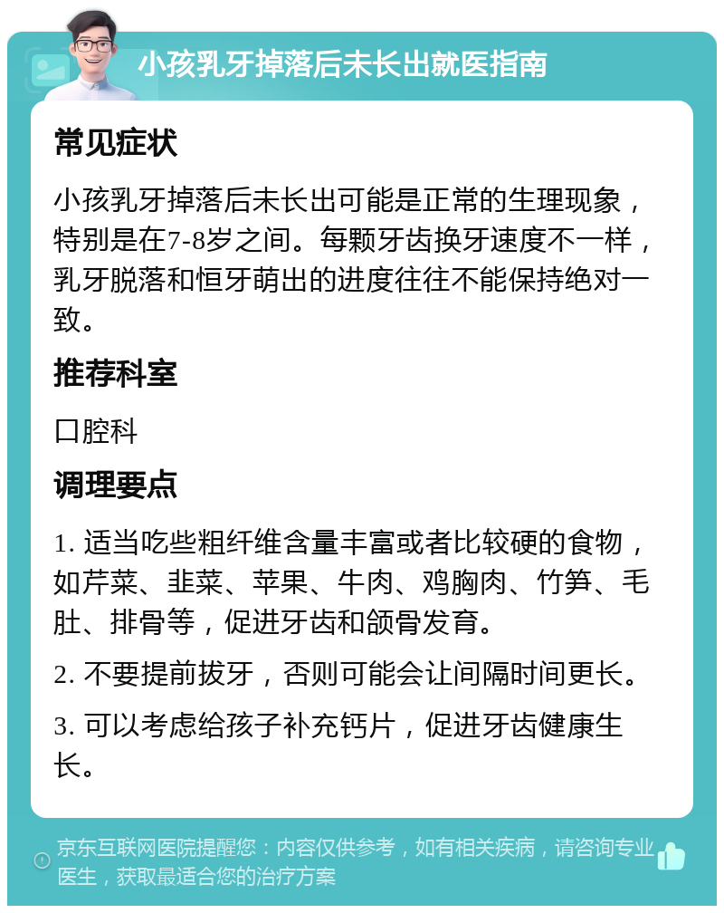 小孩乳牙掉落后未长出就医指南 常见症状 小孩乳牙掉落后未长出可能是正常的生理现象，特别是在7-8岁之间。每颗牙齿换牙速度不一样，乳牙脱落和恒牙萌出的进度往往不能保持绝对一致。 推荐科室 口腔科 调理要点 1. 适当吃些粗纤维含量丰富或者比较硬的食物，如芹菜、韭菜、苹果、牛肉、鸡胸肉、竹笋、毛肚、排骨等，促进牙齿和颌骨发育。 2. 不要提前拔牙，否则可能会让间隔时间更长。 3. 可以考虑给孩子补充钙片，促进牙齿健康生长。