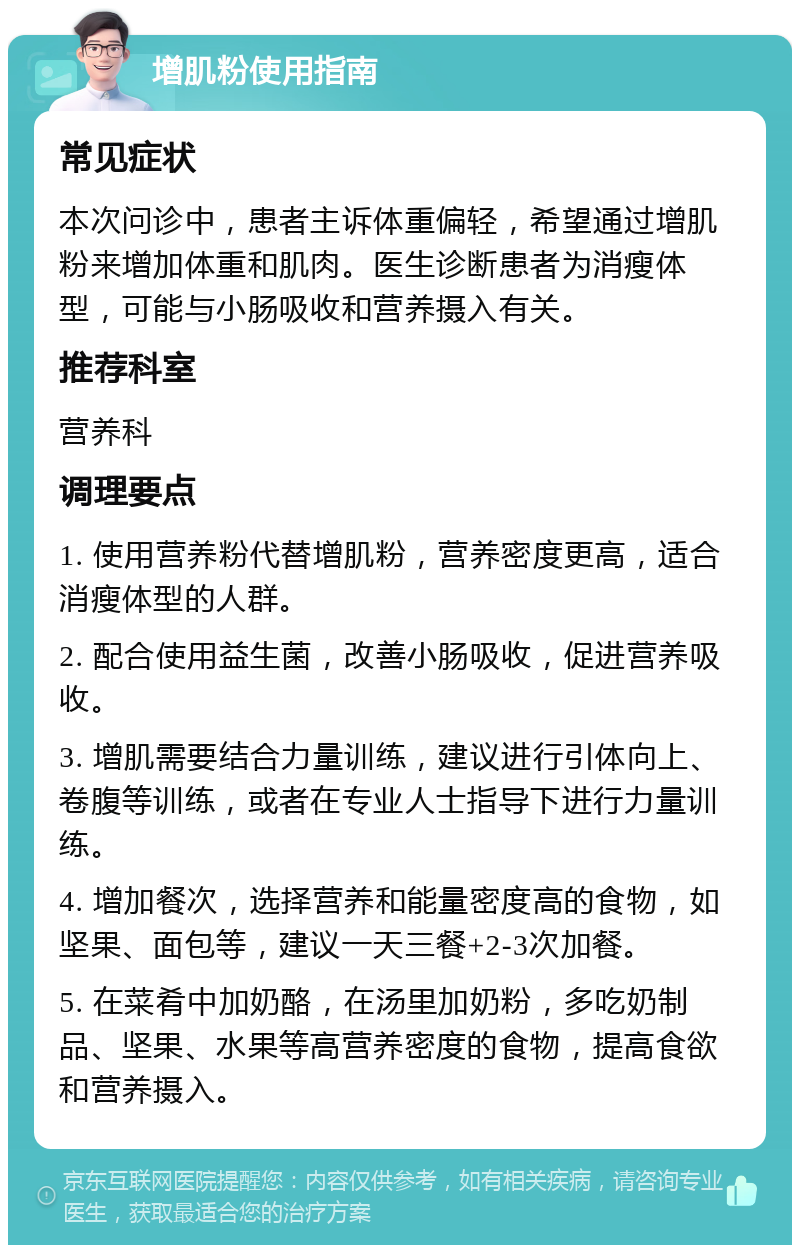 增肌粉使用指南 常见症状 本次问诊中，患者主诉体重偏轻，希望通过增肌粉来增加体重和肌肉。医生诊断患者为消瘦体型，可能与小肠吸收和营养摄入有关。 推荐科室 营养科 调理要点 1. 使用营养粉代替增肌粉，营养密度更高，适合消瘦体型的人群。 2. 配合使用益生菌，改善小肠吸收，促进营养吸收。 3. 增肌需要结合力量训练，建议进行引体向上、卷腹等训练，或者在专业人士指导下进行力量训练。 4. 增加餐次，选择营养和能量密度高的食物，如坚果、面包等，建议一天三餐+2-3次加餐。 5. 在菜肴中加奶酪，在汤里加奶粉，多吃奶制品、坚果、水果等高营养密度的食物，提高食欲和营养摄入。