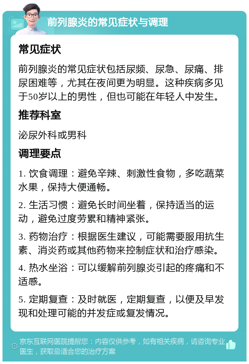 前列腺炎的常见症状与调理 常见症状 前列腺炎的常见症状包括尿频、尿急、尿痛、排尿困难等，尤其在夜间更为明显。这种疾病多见于50岁以上的男性，但也可能在年轻人中发生。 推荐科室 泌尿外科或男科 调理要点 1. 饮食调理：避免辛辣、刺激性食物，多吃蔬菜水果，保持大便通畅。 2. 生活习惯：避免长时间坐着，保持适当的运动，避免过度劳累和精神紧张。 3. 药物治疗：根据医生建议，可能需要服用抗生素、消炎药或其他药物来控制症状和治疗感染。 4. 热水坐浴：可以缓解前列腺炎引起的疼痛和不适感。 5. 定期复查：及时就医，定期复查，以便及早发现和处理可能的并发症或复发情况。