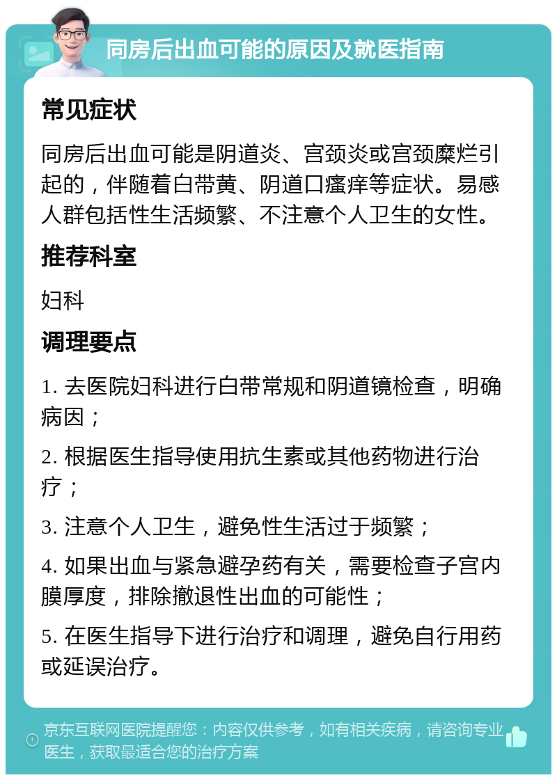 同房后出血可能的原因及就医指南 常见症状 同房后出血可能是阴道炎、宫颈炎或宫颈糜烂引起的，伴随着白带黄、阴道口瘙痒等症状。易感人群包括性生活频繁、不注意个人卫生的女性。 推荐科室 妇科 调理要点 1. 去医院妇科进行白带常规和阴道镜检查，明确病因； 2. 根据医生指导使用抗生素或其他药物进行治疗； 3. 注意个人卫生，避免性生活过于频繁； 4. 如果出血与紧急避孕药有关，需要检查子宫内膜厚度，排除撤退性出血的可能性； 5. 在医生指导下进行治疗和调理，避免自行用药或延误治疗。