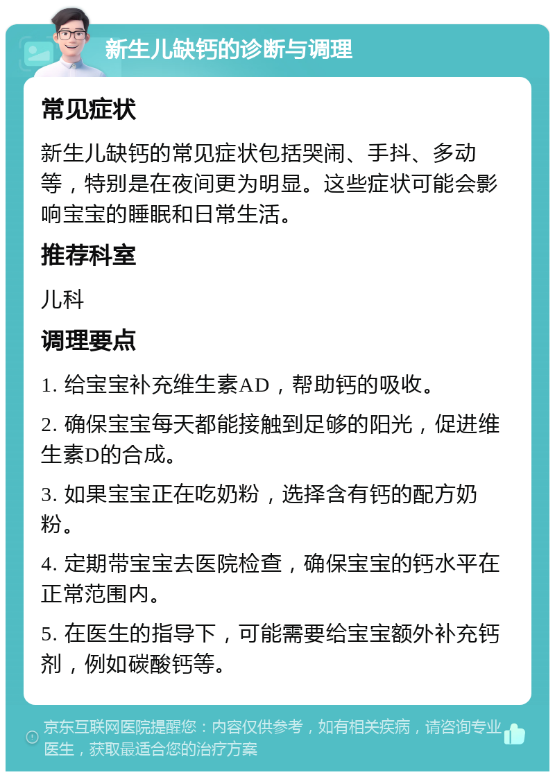 新生儿缺钙的诊断与调理 常见症状 新生儿缺钙的常见症状包括哭闹、手抖、多动等，特别是在夜间更为明显。这些症状可能会影响宝宝的睡眠和日常生活。 推荐科室 儿科 调理要点 1. 给宝宝补充维生素AD，帮助钙的吸收。 2. 确保宝宝每天都能接触到足够的阳光，促进维生素D的合成。 3. 如果宝宝正在吃奶粉，选择含有钙的配方奶粉。 4. 定期带宝宝去医院检查，确保宝宝的钙水平在正常范围内。 5. 在医生的指导下，可能需要给宝宝额外补充钙剂，例如碳酸钙等。