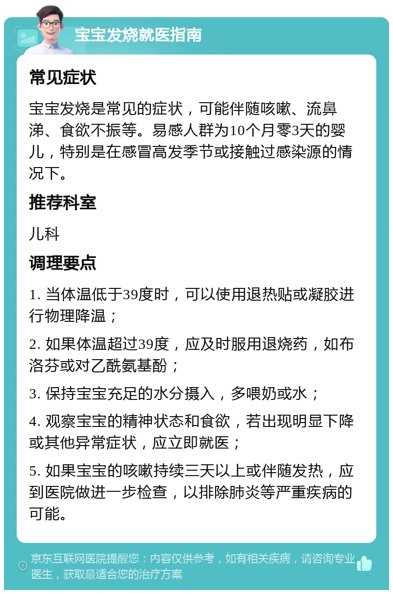 宝宝发烧就医指南 常见症状 宝宝发烧是常见的症状，可能伴随咳嗽、流鼻涕、食欲不振等。易感人群为10个月零3天的婴儿，特别是在感冒高发季节或接触过感染源的情况下。 推荐科室 儿科 调理要点 1. 当体温低于39度时，可以使用退热贴或凝胶进行物理降温； 2. 如果体温超过39度，应及时服用退烧药，如布洛芬或对乙酰氨基酚； 3. 保持宝宝充足的水分摄入，多喂奶或水； 4. 观察宝宝的精神状态和食欲，若出现明显下降或其他异常症状，应立即就医； 5. 如果宝宝的咳嗽持续三天以上或伴随发热，应到医院做进一步检查，以排除肺炎等严重疾病的可能。