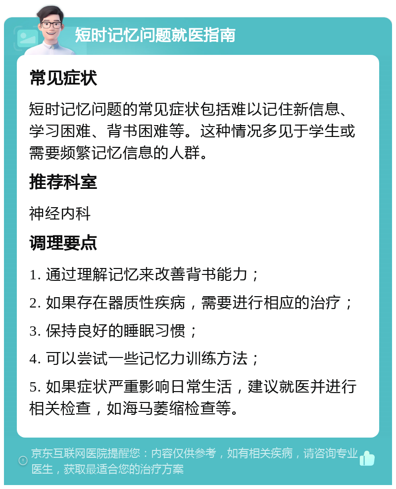 短时记忆问题就医指南 常见症状 短时记忆问题的常见症状包括难以记住新信息、学习困难、背书困难等。这种情况多见于学生或需要频繁记忆信息的人群。 推荐科室 神经内科 调理要点 1. 通过理解记忆来改善背书能力； 2. 如果存在器质性疾病，需要进行相应的治疗； 3. 保持良好的睡眠习惯； 4. 可以尝试一些记忆力训练方法； 5. 如果症状严重影响日常生活，建议就医并进行相关检查，如海马萎缩检查等。