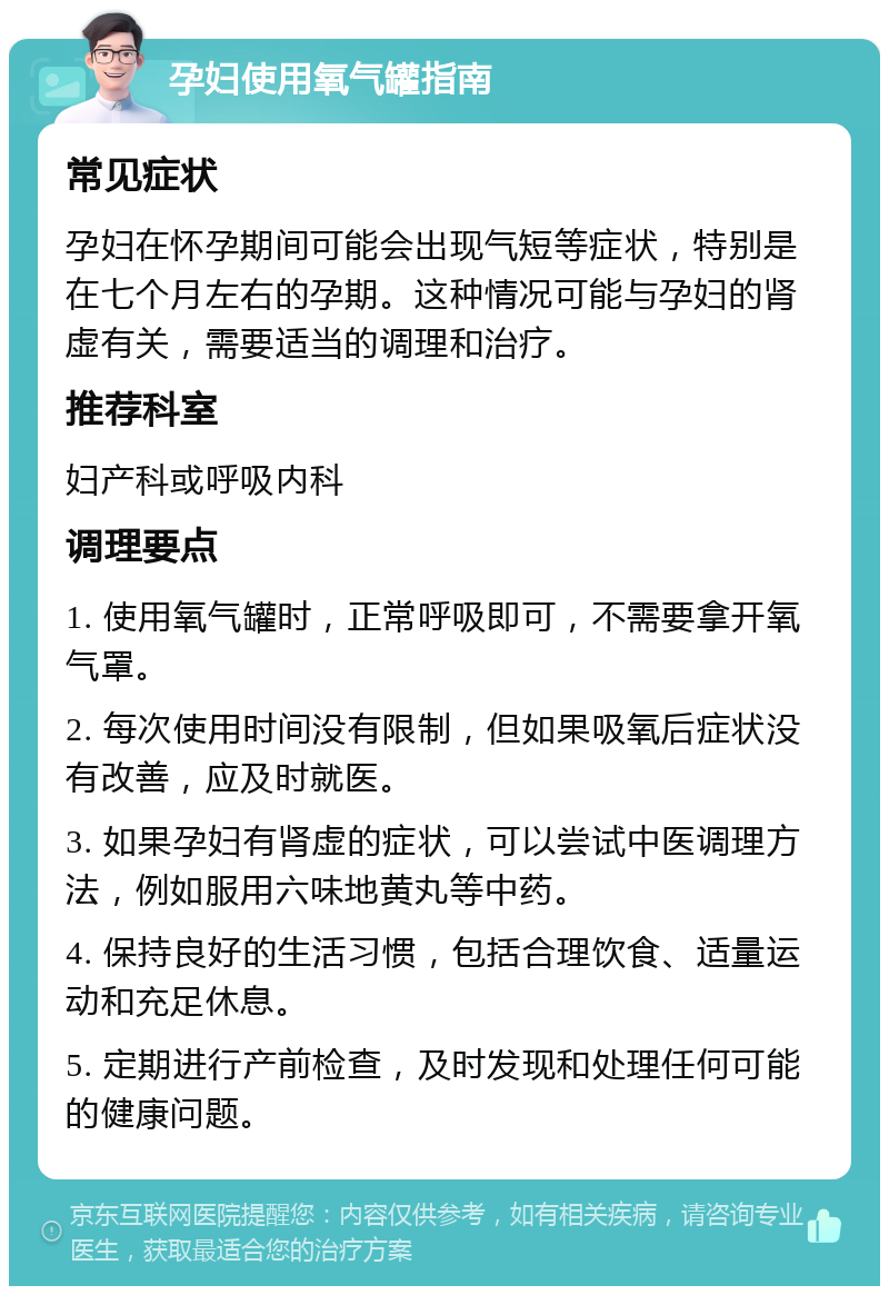 孕妇使用氧气罐指南 常见症状 孕妇在怀孕期间可能会出现气短等症状，特别是在七个月左右的孕期。这种情况可能与孕妇的肾虚有关，需要适当的调理和治疗。 推荐科室 妇产科或呼吸内科 调理要点 1. 使用氧气罐时，正常呼吸即可，不需要拿开氧气罩。 2. 每次使用时间没有限制，但如果吸氧后症状没有改善，应及时就医。 3. 如果孕妇有肾虚的症状，可以尝试中医调理方法，例如服用六味地黄丸等中药。 4. 保持良好的生活习惯，包括合理饮食、适量运动和充足休息。 5. 定期进行产前检查，及时发现和处理任何可能的健康问题。