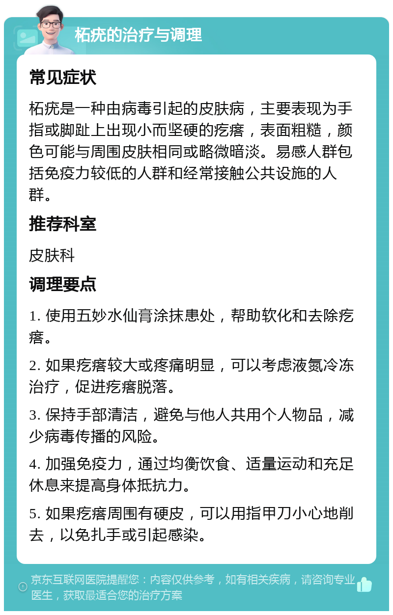 柘疣的治疗与调理 常见症状 柘疣是一种由病毒引起的皮肤病，主要表现为手指或脚趾上出现小而坚硬的疙瘩，表面粗糙，颜色可能与周围皮肤相同或略微暗淡。易感人群包括免疫力较低的人群和经常接触公共设施的人群。 推荐科室 皮肤科 调理要点 1. 使用五妙水仙膏涂抹患处，帮助软化和去除疙瘩。 2. 如果疙瘩较大或疼痛明显，可以考虑液氮冷冻治疗，促进疙瘩脱落。 3. 保持手部清洁，避免与他人共用个人物品，减少病毒传播的风险。 4. 加强免疫力，通过均衡饮食、适量运动和充足休息来提高身体抵抗力。 5. 如果疙瘩周围有硬皮，可以用指甲刀小心地削去，以免扎手或引起感染。