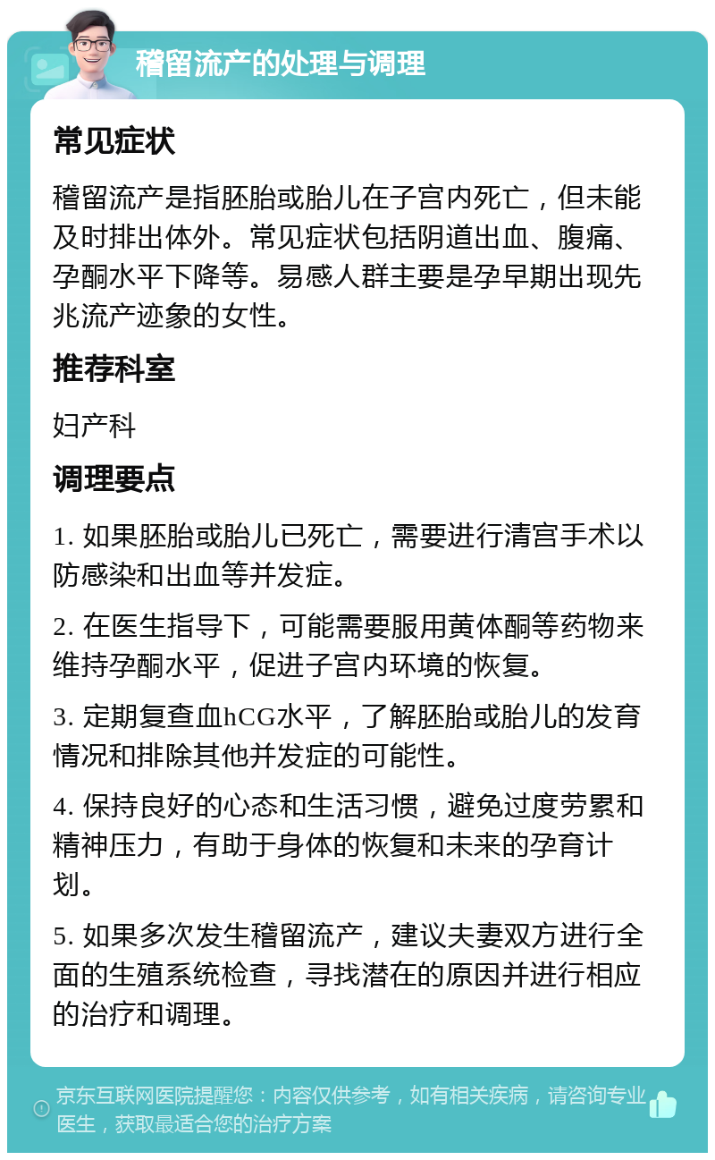 稽留流产的处理与调理 常见症状 稽留流产是指胚胎或胎儿在子宫内死亡，但未能及时排出体外。常见症状包括阴道出血、腹痛、孕酮水平下降等。易感人群主要是孕早期出现先兆流产迹象的女性。 推荐科室 妇产科 调理要点 1. 如果胚胎或胎儿已死亡，需要进行清宫手术以防感染和出血等并发症。 2. 在医生指导下，可能需要服用黄体酮等药物来维持孕酮水平，促进子宫内环境的恢复。 3. 定期复查血hCG水平，了解胚胎或胎儿的发育情况和排除其他并发症的可能性。 4. 保持良好的心态和生活习惯，避免过度劳累和精神压力，有助于身体的恢复和未来的孕育计划。 5. 如果多次发生稽留流产，建议夫妻双方进行全面的生殖系统检查，寻找潜在的原因并进行相应的治疗和调理。