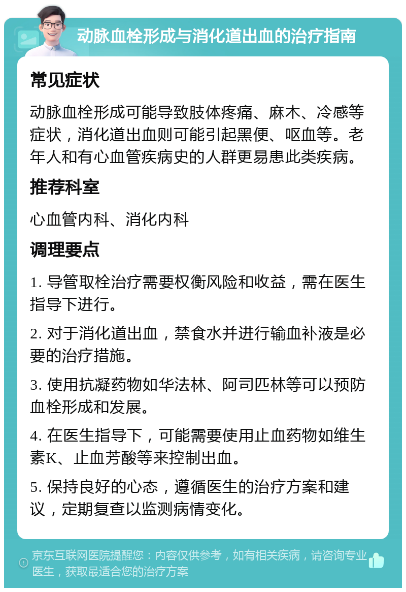 动脉血栓形成与消化道出血的治疗指南 常见症状 动脉血栓形成可能导致肢体疼痛、麻木、冷感等症状，消化道出血则可能引起黑便、呕血等。老年人和有心血管疾病史的人群更易患此类疾病。 推荐科室 心血管内科、消化内科 调理要点 1. 导管取栓治疗需要权衡风险和收益，需在医生指导下进行。 2. 对于消化道出血，禁食水并进行输血补液是必要的治疗措施。 3. 使用抗凝药物如华法林、阿司匹林等可以预防血栓形成和发展。 4. 在医生指导下，可能需要使用止血药物如维生素K、止血芳酸等来控制出血。 5. 保持良好的心态，遵循医生的治疗方案和建议，定期复查以监测病情变化。