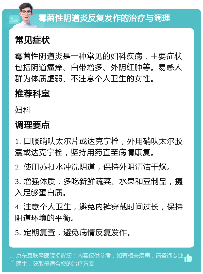 霉菌性阴道炎反复发作的治疗与调理 常见症状 霉菌性阴道炎是一种常见的妇科疾病，主要症状包括阴道瘙痒、白带增多、外阴红肿等。易感人群为体质虚弱、不注意个人卫生的女性。 推荐科室 妇科 调理要点 1. 口服硝呋太尔片或达克宁栓，外用硝呋太尔胶囊或达克宁栓，坚持用药直至病情康复。 2. 使用苏打水冲洗阴道，保持外阴清洁干燥。 3. 增强体质，多吃新鲜蔬菜、水果和豆制品，摄入足够蛋白质。 4. 注意个人卫生，避免内裤穿戴时间过长，保持阴道环境的平衡。 5. 定期复查，避免病情反复发作。