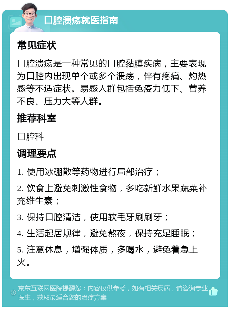 口腔溃疡就医指南 常见症状 口腔溃疡是一种常见的口腔黏膜疾病，主要表现为口腔内出现单个或多个溃疡，伴有疼痛、灼热感等不适症状。易感人群包括免疫力低下、营养不良、压力大等人群。 推荐科室 口腔科 调理要点 1. 使用冰硼散等药物进行局部治疗； 2. 饮食上避免刺激性食物，多吃新鲜水果蔬菜补充维生素； 3. 保持口腔清洁，使用软毛牙刷刷牙； 4. 生活起居规律，避免熬夜，保持充足睡眠； 5. 注意休息，增强体质，多喝水，避免着急上火。