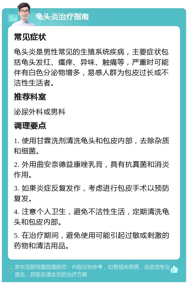 龟头炎治疗指南 常见症状 龟头炎是男性常见的生殖系统疾病，主要症状包括龟头发红、瘙痒、异味、触痛等，严重时可能伴有白色分泌物增多，易感人群为包皮过长或不洁性生活者。 推荐科室 泌尿外科或男科 调理要点 1. 使用甘霖洗剂清洗龟头和包皮内部，去除杂质和细菌。 2. 外用曲安奈德益康唑乳膏，具有抗真菌和消炎作用。 3. 如果炎症反复发作，考虑进行包皮手术以预防复发。 4. 注意个人卫生，避免不洁性生活，定期清洗龟头和包皮内部。 5. 在治疗期间，避免使用可能引起过敏或刺激的药物和清洁用品。