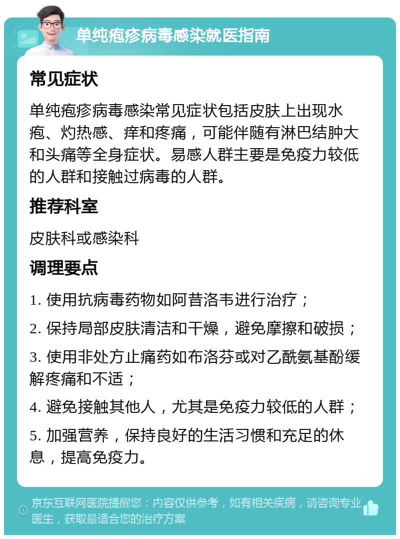 单纯疱疹病毒感染就医指南 常见症状 单纯疱疹病毒感染常见症状包括皮肤上出现水疱、灼热感、痒和疼痛，可能伴随有淋巴结肿大和头痛等全身症状。易感人群主要是免疫力较低的人群和接触过病毒的人群。 推荐科室 皮肤科或感染科 调理要点 1. 使用抗病毒药物如阿昔洛韦进行治疗； 2. 保持局部皮肤清洁和干燥，避免摩擦和破损； 3. 使用非处方止痛药如布洛芬或对乙酰氨基酚缓解疼痛和不适； 4. 避免接触其他人，尤其是免疫力较低的人群； 5. 加强营养，保持良好的生活习惯和充足的休息，提高免疫力。