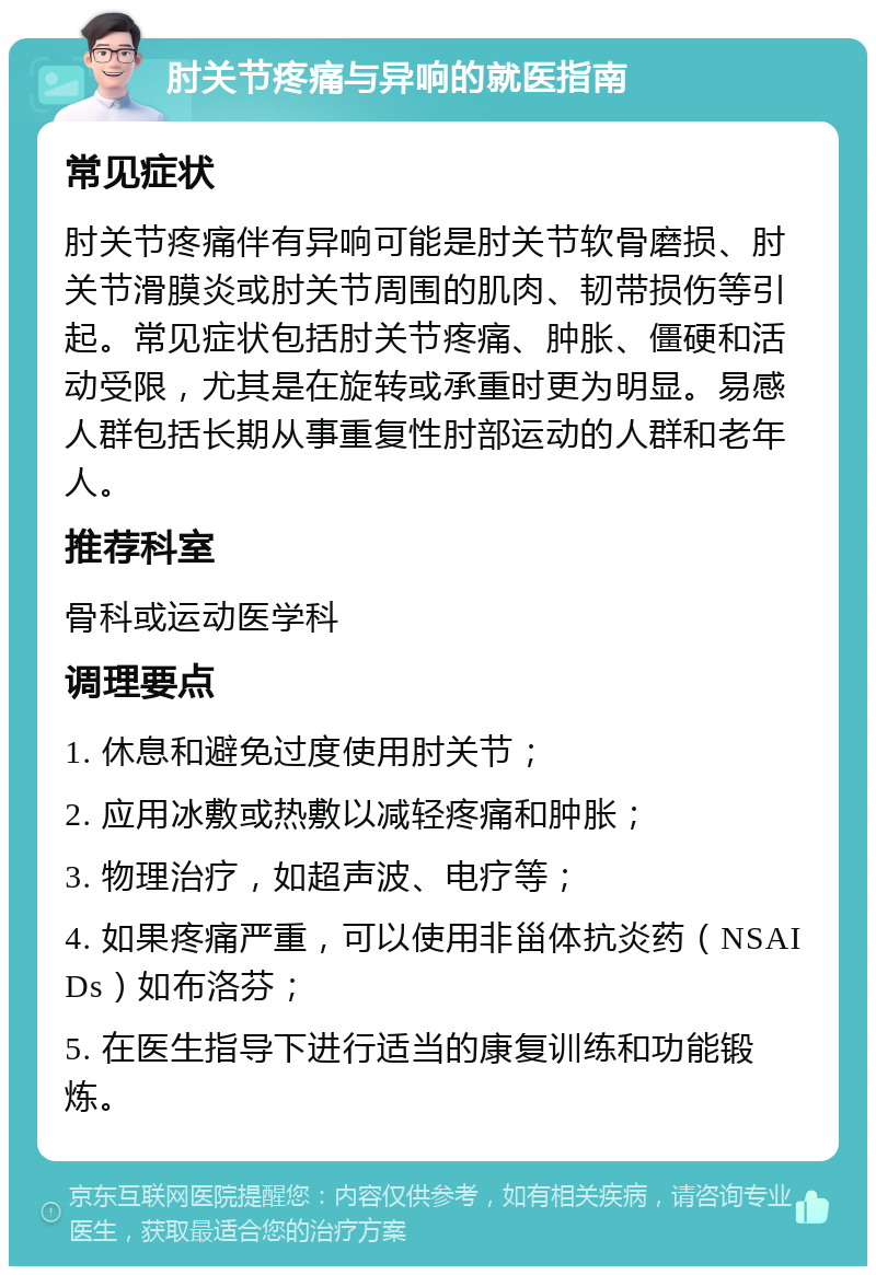 肘关节疼痛与异响的就医指南 常见症状 肘关节疼痛伴有异响可能是肘关节软骨磨损、肘关节滑膜炎或肘关节周围的肌肉、韧带损伤等引起。常见症状包括肘关节疼痛、肿胀、僵硬和活动受限，尤其是在旋转或承重时更为明显。易感人群包括长期从事重复性肘部运动的人群和老年人。 推荐科室 骨科或运动医学科 调理要点 1. 休息和避免过度使用肘关节； 2. 应用冰敷或热敷以减轻疼痛和肿胀； 3. 物理治疗，如超声波、电疗等； 4. 如果疼痛严重，可以使用非甾体抗炎药（NSAIDs）如布洛芬； 5. 在医生指导下进行适当的康复训练和功能锻炼。