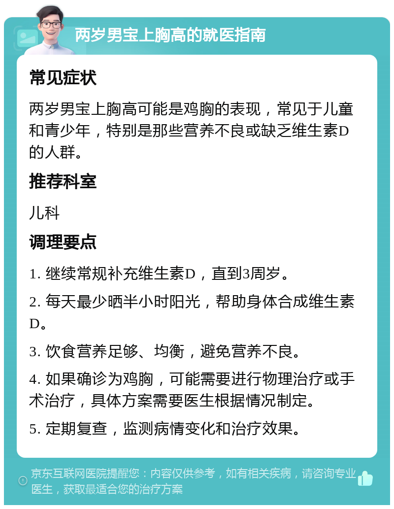 两岁男宝上胸高的就医指南 常见症状 两岁男宝上胸高可能是鸡胸的表现，常见于儿童和青少年，特别是那些营养不良或缺乏维生素D的人群。 推荐科室 儿科 调理要点 1. 继续常规补充维生素D，直到3周岁。 2. 每天最少晒半小时阳光，帮助身体合成维生素D。 3. 饮食营养足够、均衡，避免营养不良。 4. 如果确诊为鸡胸，可能需要进行物理治疗或手术治疗，具体方案需要医生根据情况制定。 5. 定期复查，监测病情变化和治疗效果。