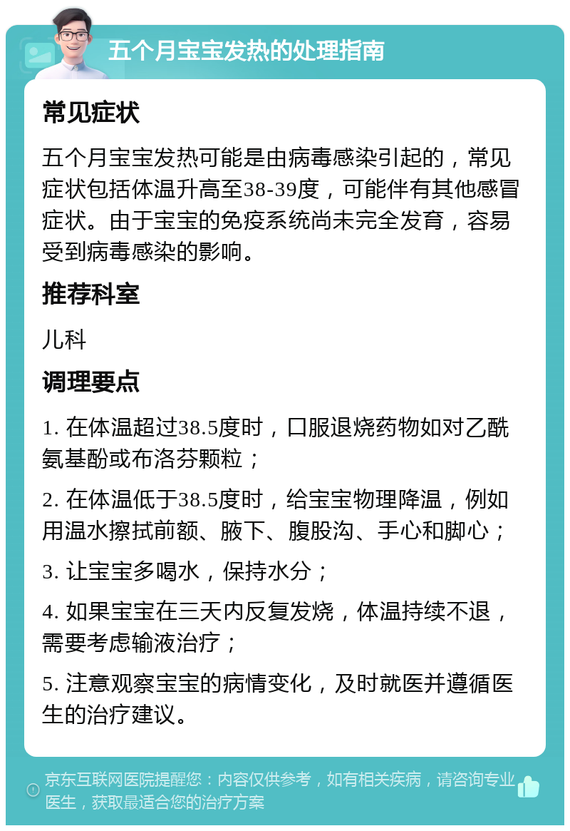 五个月宝宝发热的处理指南 常见症状 五个月宝宝发热可能是由病毒感染引起的，常见症状包括体温升高至38-39度，可能伴有其他感冒症状。由于宝宝的免疫系统尚未完全发育，容易受到病毒感染的影响。 推荐科室 儿科 调理要点 1. 在体温超过38.5度时，口服退烧药物如对乙酰氨基酚或布洛芬颗粒； 2. 在体温低于38.5度时，给宝宝物理降温，例如用温水擦拭前额、腋下、腹股沟、手心和脚心； 3. 让宝宝多喝水，保持水分； 4. 如果宝宝在三天内反复发烧，体温持续不退，需要考虑输液治疗； 5. 注意观察宝宝的病情变化，及时就医并遵循医生的治疗建议。