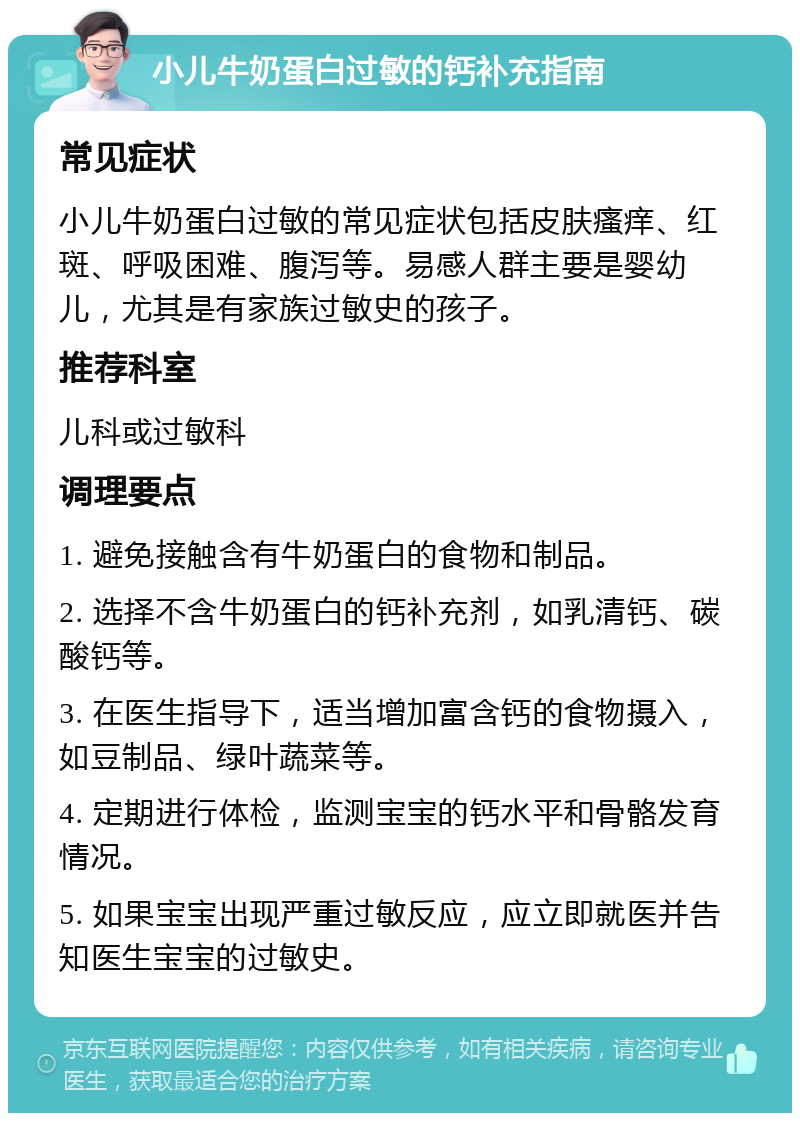 小儿牛奶蛋白过敏的钙补充指南 常见症状 小儿牛奶蛋白过敏的常见症状包括皮肤瘙痒、红斑、呼吸困难、腹泻等。易感人群主要是婴幼儿，尤其是有家族过敏史的孩子。 推荐科室 儿科或过敏科 调理要点 1. 避免接触含有牛奶蛋白的食物和制品。 2. 选择不含牛奶蛋白的钙补充剂，如乳清钙、碳酸钙等。 3. 在医生指导下，适当增加富含钙的食物摄入，如豆制品、绿叶蔬菜等。 4. 定期进行体检，监测宝宝的钙水平和骨骼发育情况。 5. 如果宝宝出现严重过敏反应，应立即就医并告知医生宝宝的过敏史。