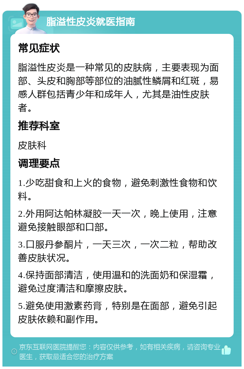 脂溢性皮炎就医指南 常见症状 脂溢性皮炎是一种常见的皮肤病，主要表现为面部、头皮和胸部等部位的油腻性鳞屑和红斑，易感人群包括青少年和成年人，尤其是油性皮肤者。 推荐科室 皮肤科 调理要点 1.少吃甜食和上火的食物，避免刺激性食物和饮料。 2.外用阿达帕林凝胶一天一次，晚上使用，注意避免接触眼部和口部。 3.口服丹参酮片，一天三次，一次二粒，帮助改善皮肤状况。 4.保持面部清洁，使用温和的洗面奶和保湿霜，避免过度清洁和摩擦皮肤。 5.避免使用激素药膏，特别是在面部，避免引起皮肤依赖和副作用。