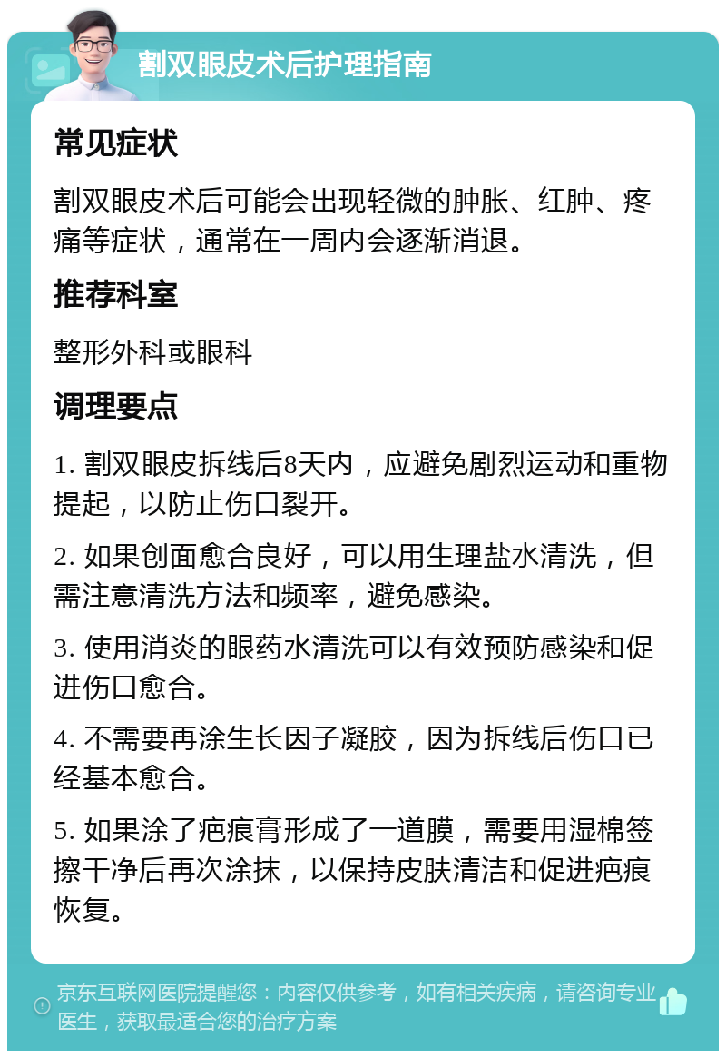 割双眼皮术后护理指南 常见症状 割双眼皮术后可能会出现轻微的肿胀、红肿、疼痛等症状，通常在一周内会逐渐消退。 推荐科室 整形外科或眼科 调理要点 1. 割双眼皮拆线后8天内，应避免剧烈运动和重物提起，以防止伤口裂开。 2. 如果创面愈合良好，可以用生理盐水清洗，但需注意清洗方法和频率，避免感染。 3. 使用消炎的眼药水清洗可以有效预防感染和促进伤口愈合。 4. 不需要再涂生长因子凝胶，因为拆线后伤口已经基本愈合。 5. 如果涂了疤痕膏形成了一道膜，需要用湿棉签擦干净后再次涂抹，以保持皮肤清洁和促进疤痕恢复。