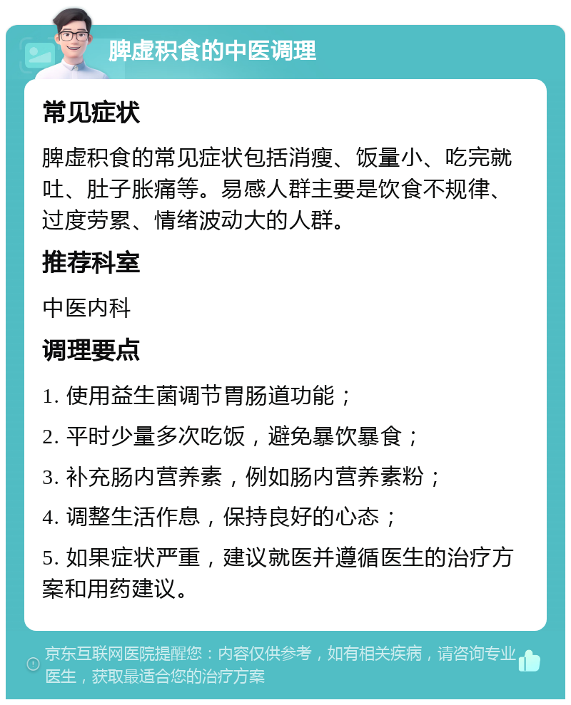 脾虚积食的中医调理 常见症状 脾虚积食的常见症状包括消瘦、饭量小、吃完就吐、肚子胀痛等。易感人群主要是饮食不规律、过度劳累、情绪波动大的人群。 推荐科室 中医内科 调理要点 1. 使用益生菌调节胃肠道功能； 2. 平时少量多次吃饭，避免暴饮暴食； 3. 补充肠内营养素，例如肠内营养素粉； 4. 调整生活作息，保持良好的心态； 5. 如果症状严重，建议就医并遵循医生的治疗方案和用药建议。