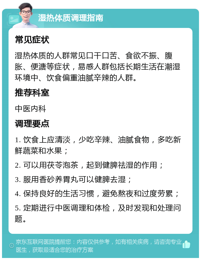 湿热体质调理指南 常见症状 湿热体质的人群常见口干口苦、食欲不振、腹胀、便溏等症状，易感人群包括长期生活在潮湿环境中、饮食偏重油腻辛辣的人群。 推荐科室 中医内科 调理要点 1. 饮食上应清淡，少吃辛辣、油腻食物，多吃新鲜蔬菜和水果； 2. 可以用茯苓泡茶，起到健脾祛湿的作用； 3. 服用香砂养胃丸可以健脾去湿； 4. 保持良好的生活习惯，避免熬夜和过度劳累； 5. 定期进行中医调理和体检，及时发现和处理问题。