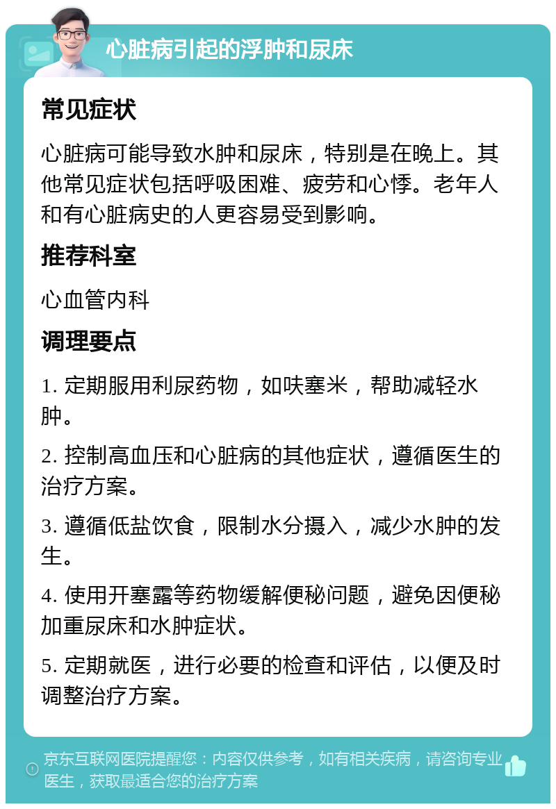 心脏病引起的浮肿和尿床 常见症状 心脏病可能导致水肿和尿床，特别是在晚上。其他常见症状包括呼吸困难、疲劳和心悸。老年人和有心脏病史的人更容易受到影响。 推荐科室 心血管内科 调理要点 1. 定期服用利尿药物，如呋塞米，帮助减轻水肿。 2. 控制高血压和心脏病的其他症状，遵循医生的治疗方案。 3. 遵循低盐饮食，限制水分摄入，减少水肿的发生。 4. 使用开塞露等药物缓解便秘问题，避免因便秘加重尿床和水肿症状。 5. 定期就医，进行必要的检查和评估，以便及时调整治疗方案。