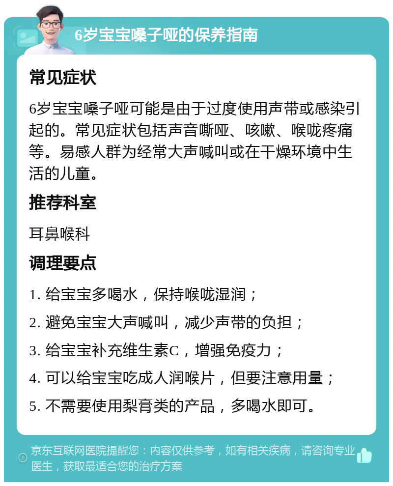 6岁宝宝嗓子哑的保养指南 常见症状 6岁宝宝嗓子哑可能是由于过度使用声带或感染引起的。常见症状包括声音嘶哑、咳嗽、喉咙疼痛等。易感人群为经常大声喊叫或在干燥环境中生活的儿童。 推荐科室 耳鼻喉科 调理要点 1. 给宝宝多喝水，保持喉咙湿润； 2. 避免宝宝大声喊叫，减少声带的负担； 3. 给宝宝补充维生素C，增强免疫力； 4. 可以给宝宝吃成人润喉片，但要注意用量； 5. 不需要使用梨膏类的产品，多喝水即可。