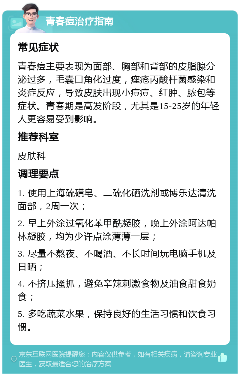 青春痘治疗指南 常见症状 青春痘主要表现为面部、胸部和背部的皮脂腺分泌过多，毛囊口角化过度，痤疮丙酸杆菌感染和炎症反应，导致皮肤出现小痘痘、红肿、脓包等症状。青春期是高发阶段，尤其是15-25岁的年轻人更容易受到影响。 推荐科室 皮肤科 调理要点 1. 使用上海硫磺皂、二硫化硒洗剂或博乐达清洗面部，2周一次； 2. 早上外涂过氧化苯甲酰凝胶，晚上外涂阿达帕林凝胶，均为少许点涂薄薄一层； 3. 尽量不熬夜、不喝酒、不长时间玩电脑手机及日晒； 4. 不挤压搔抓，避免辛辣刺激食物及油食甜食奶食； 5. 多吃蔬菜水果，保持良好的生活习惯和饮食习惯。