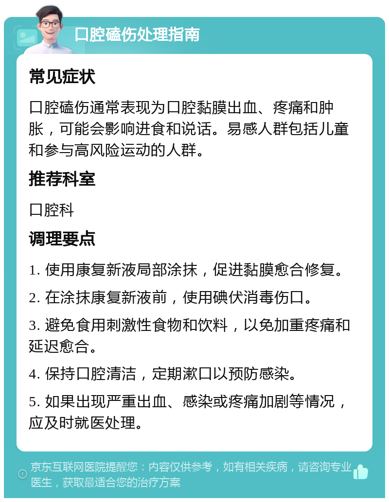 口腔磕伤处理指南 常见症状 口腔磕伤通常表现为口腔黏膜出血、疼痛和肿胀，可能会影响进食和说话。易感人群包括儿童和参与高风险运动的人群。 推荐科室 口腔科 调理要点 1. 使用康复新液局部涂抹，促进黏膜愈合修复。 2. 在涂抹康复新液前，使用碘伏消毒伤口。 3. 避免食用刺激性食物和饮料，以免加重疼痛和延迟愈合。 4. 保持口腔清洁，定期漱口以预防感染。 5. 如果出现严重出血、感染或疼痛加剧等情况，应及时就医处理。