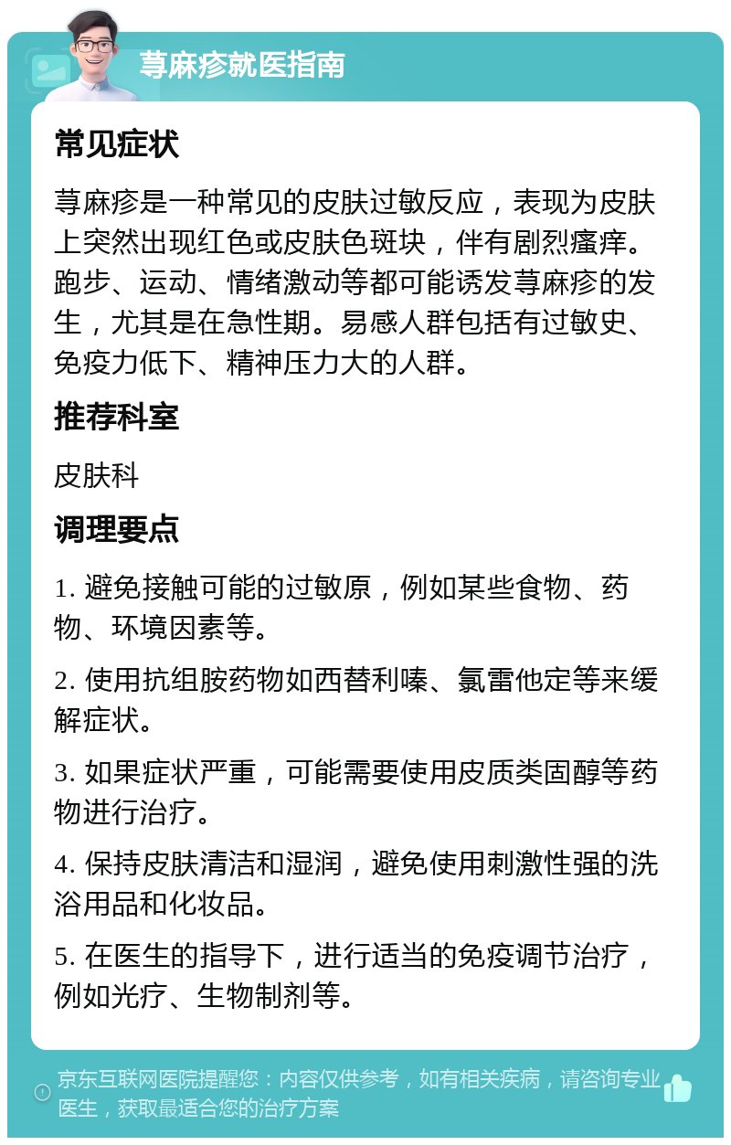 荨麻疹就医指南 常见症状 荨麻疹是一种常见的皮肤过敏反应，表现为皮肤上突然出现红色或皮肤色斑块，伴有剧烈瘙痒。跑步、运动、情绪激动等都可能诱发荨麻疹的发生，尤其是在急性期。易感人群包括有过敏史、免疫力低下、精神压力大的人群。 推荐科室 皮肤科 调理要点 1. 避免接触可能的过敏原，例如某些食物、药物、环境因素等。 2. 使用抗组胺药物如西替利嗪、氯雷他定等来缓解症状。 3. 如果症状严重，可能需要使用皮质类固醇等药物进行治疗。 4. 保持皮肤清洁和湿润，避免使用刺激性强的洗浴用品和化妆品。 5. 在医生的指导下，进行适当的免疫调节治疗，例如光疗、生物制剂等。