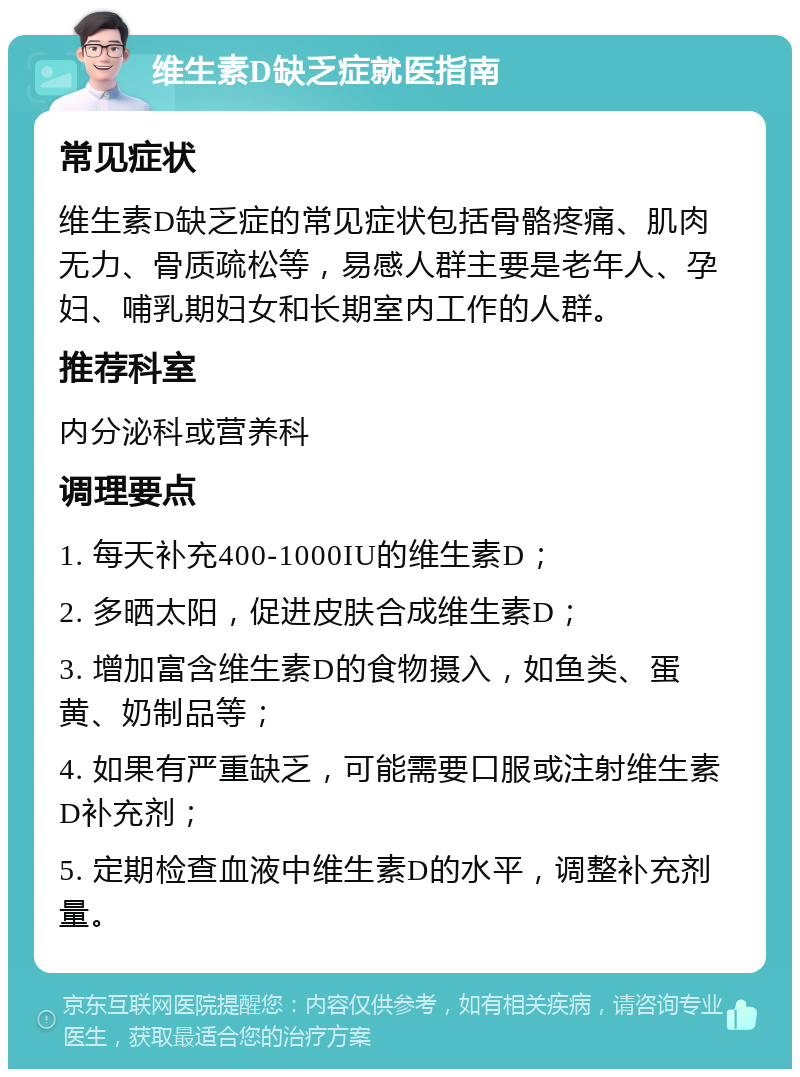 维生素D缺乏症就医指南 常见症状 维生素D缺乏症的常见症状包括骨骼疼痛、肌肉无力、骨质疏松等，易感人群主要是老年人、孕妇、哺乳期妇女和长期室内工作的人群。 推荐科室 内分泌科或营养科 调理要点 1. 每天补充400-1000IU的维生素D； 2. 多晒太阳，促进皮肤合成维生素D； 3. 增加富含维生素D的食物摄入，如鱼类、蛋黄、奶制品等； 4. 如果有严重缺乏，可能需要口服或注射维生素D补充剂； 5. 定期检查血液中维生素D的水平，调整补充剂量。