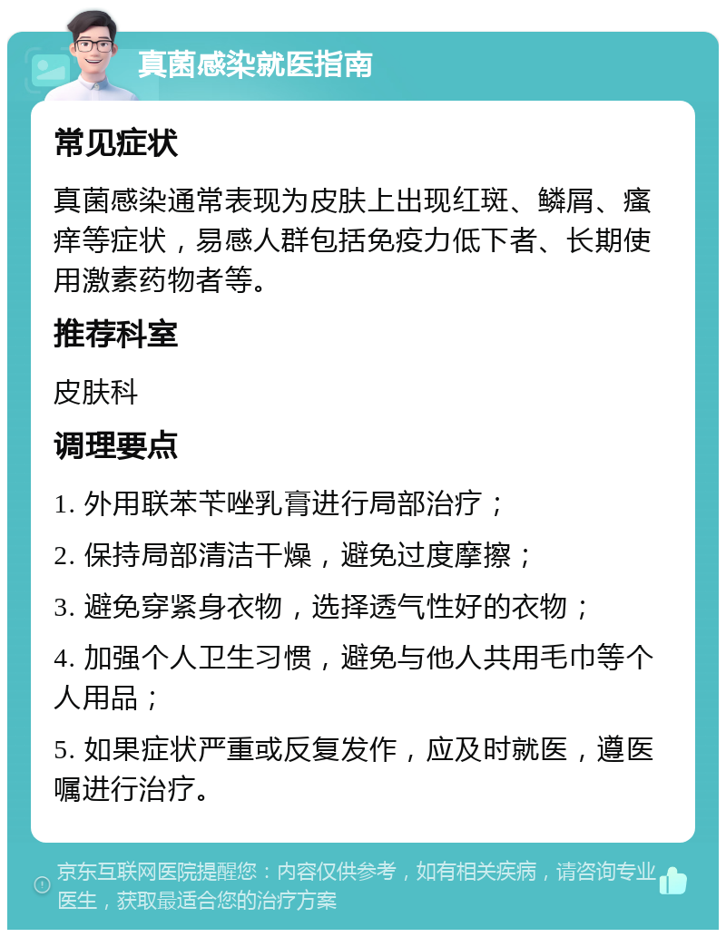 真菌感染就医指南 常见症状 真菌感染通常表现为皮肤上出现红斑、鳞屑、瘙痒等症状，易感人群包括免疫力低下者、长期使用激素药物者等。 推荐科室 皮肤科 调理要点 1. 外用联苯苄唑乳膏进行局部治疗； 2. 保持局部清洁干燥，避免过度摩擦； 3. 避免穿紧身衣物，选择透气性好的衣物； 4. 加强个人卫生习惯，避免与他人共用毛巾等个人用品； 5. 如果症状严重或反复发作，应及时就医，遵医嘱进行治疗。