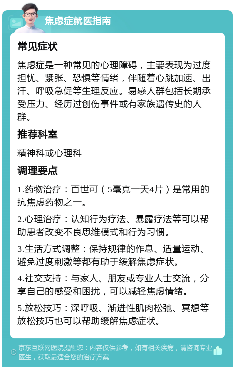 焦虑症就医指南 常见症状 焦虑症是一种常见的心理障碍，主要表现为过度担忧、紧张、恐惧等情绪，伴随着心跳加速、出汗、呼吸急促等生理反应。易感人群包括长期承受压力、经历过创伤事件或有家族遗传史的人群。 推荐科室 精神科或心理科 调理要点 1.药物治疗：百世可（5毫克一天4片）是常用的抗焦虑药物之一。 2.心理治疗：认知行为疗法、暴露疗法等可以帮助患者改变不良思维模式和行为习惯。 3.生活方式调整：保持规律的作息、适量运动、避免过度刺激等都有助于缓解焦虑症状。 4.社交支持：与家人、朋友或专业人士交流，分享自己的感受和困扰，可以减轻焦虑情绪。 5.放松技巧：深呼吸、渐进性肌肉松弛、冥想等放松技巧也可以帮助缓解焦虑症状。