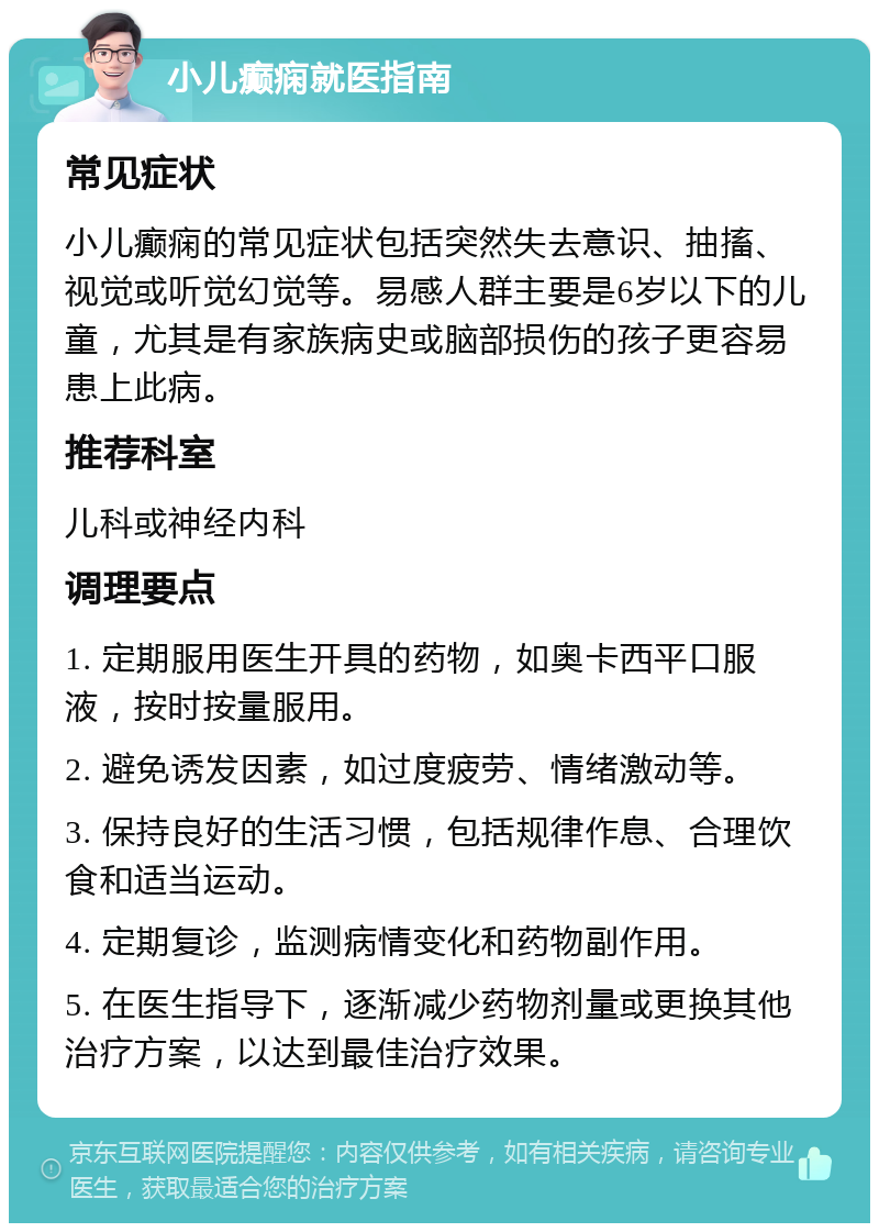 小儿癫痫就医指南 常见症状 小儿癫痫的常见症状包括突然失去意识、抽搐、视觉或听觉幻觉等。易感人群主要是6岁以下的儿童，尤其是有家族病史或脑部损伤的孩子更容易患上此病。 推荐科室 儿科或神经内科 调理要点 1. 定期服用医生开具的药物，如奥卡西平口服液，按时按量服用。 2. 避免诱发因素，如过度疲劳、情绪激动等。 3. 保持良好的生活习惯，包括规律作息、合理饮食和适当运动。 4. 定期复诊，监测病情变化和药物副作用。 5. 在医生指导下，逐渐减少药物剂量或更换其他治疗方案，以达到最佳治疗效果。