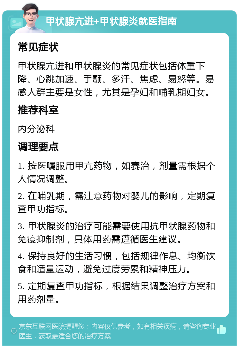 甲状腺亢进+甲状腺炎就医指南 常见症状 甲状腺亢进和甲状腺炎的常见症状包括体重下降、心跳加速、手颤、多汗、焦虑、易怒等。易感人群主要是女性，尤其是孕妇和哺乳期妇女。 推荐科室 内分泌科 调理要点 1. 按医嘱服用甲亢药物，如赛治，剂量需根据个人情况调整。 2. 在哺乳期，需注意药物对婴儿的影响，定期复查甲功指标。 3. 甲状腺炎的治疗可能需要使用抗甲状腺药物和免疫抑制剂，具体用药需遵循医生建议。 4. 保持良好的生活习惯，包括规律作息、均衡饮食和适量运动，避免过度劳累和精神压力。 5. 定期复查甲功指标，根据结果调整治疗方案和用药剂量。