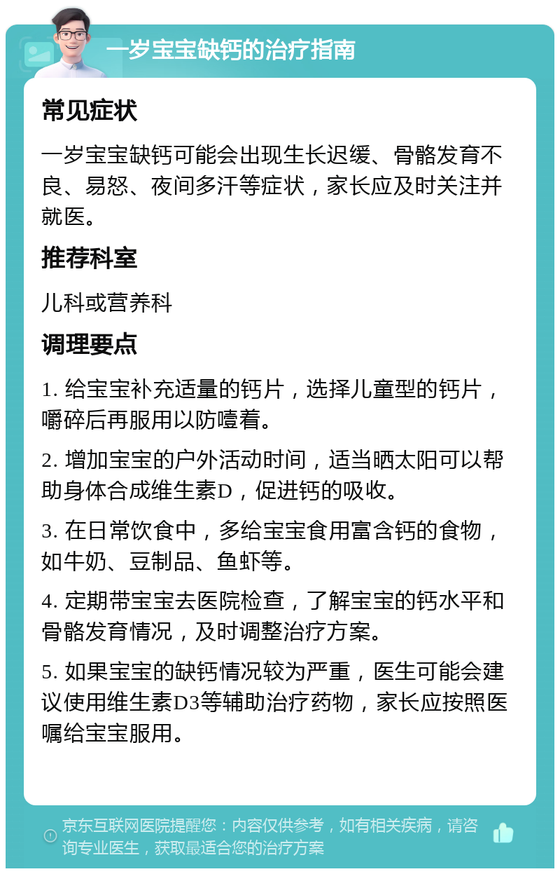 一岁宝宝缺钙的治疗指南 常见症状 一岁宝宝缺钙可能会出现生长迟缓、骨骼发育不良、易怒、夜间多汗等症状，家长应及时关注并就医。 推荐科室 儿科或营养科 调理要点 1. 给宝宝补充适量的钙片，选择儿童型的钙片，嚼碎后再服用以防噎着。 2. 增加宝宝的户外活动时间，适当晒太阳可以帮助身体合成维生素D，促进钙的吸收。 3. 在日常饮食中，多给宝宝食用富含钙的食物，如牛奶、豆制品、鱼虾等。 4. 定期带宝宝去医院检查，了解宝宝的钙水平和骨骼发育情况，及时调整治疗方案。 5. 如果宝宝的缺钙情况较为严重，医生可能会建议使用维生素D3等辅助治疗药物，家长应按照医嘱给宝宝服用。