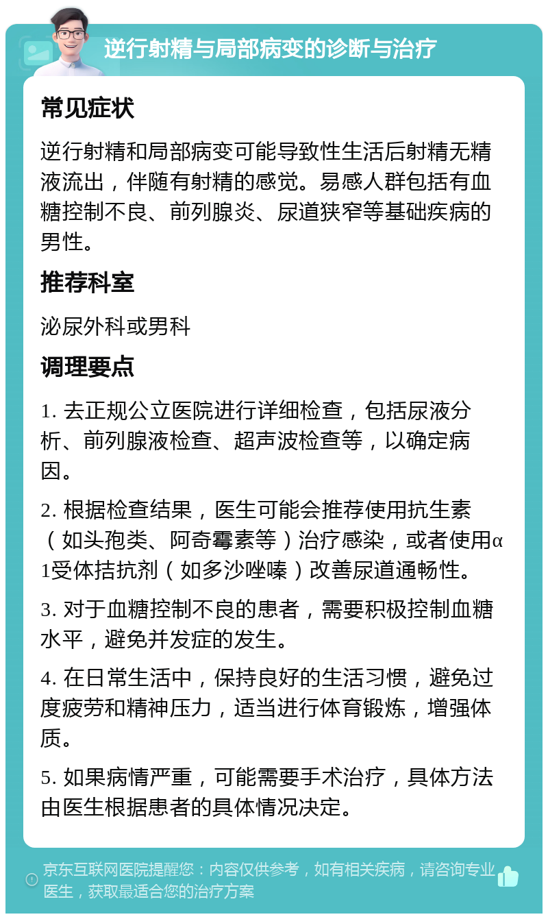 逆行射精与局部病变的诊断与治疗 常见症状 逆行射精和局部病变可能导致性生活后射精无精液流出，伴随有射精的感觉。易感人群包括有血糖控制不良、前列腺炎、尿道狭窄等基础疾病的男性。 推荐科室 泌尿外科或男科 调理要点 1. 去正规公立医院进行详细检查，包括尿液分析、前列腺液检查、超声波检查等，以确定病因。 2. 根据检查结果，医生可能会推荐使用抗生素（如头孢类、阿奇霉素等）治疗感染，或者使用α1受体拮抗剂（如多沙唑嗪）改善尿道通畅性。 3. 对于血糖控制不良的患者，需要积极控制血糖水平，避免并发症的发生。 4. 在日常生活中，保持良好的生活习惯，避免过度疲劳和精神压力，适当进行体育锻炼，增强体质。 5. 如果病情严重，可能需要手术治疗，具体方法由医生根据患者的具体情况决定。