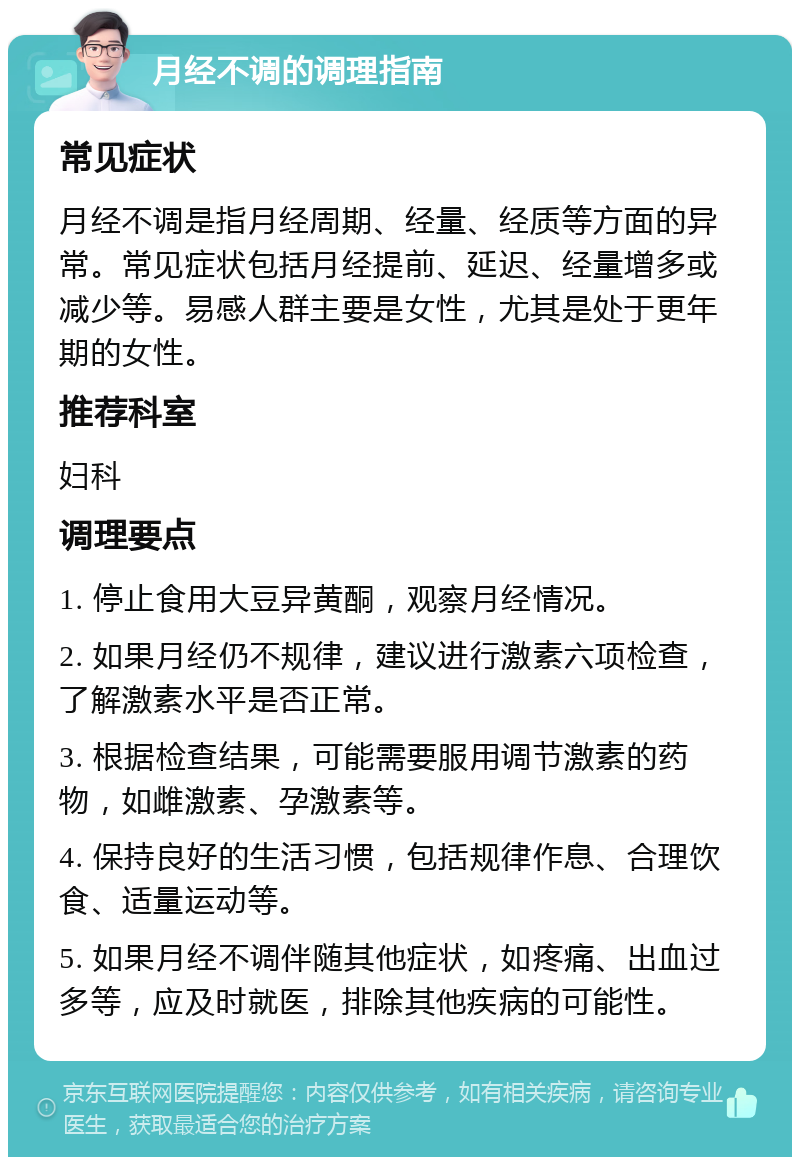 月经不调的调理指南 常见症状 月经不调是指月经周期、经量、经质等方面的异常。常见症状包括月经提前、延迟、经量增多或减少等。易感人群主要是女性，尤其是处于更年期的女性。 推荐科室 妇科 调理要点 1. 停止食用大豆异黄酮，观察月经情况。 2. 如果月经仍不规律，建议进行激素六项检查，了解激素水平是否正常。 3. 根据检查结果，可能需要服用调节激素的药物，如雌激素、孕激素等。 4. 保持良好的生活习惯，包括规律作息、合理饮食、适量运动等。 5. 如果月经不调伴随其他症状，如疼痛、出血过多等，应及时就医，排除其他疾病的可能性。