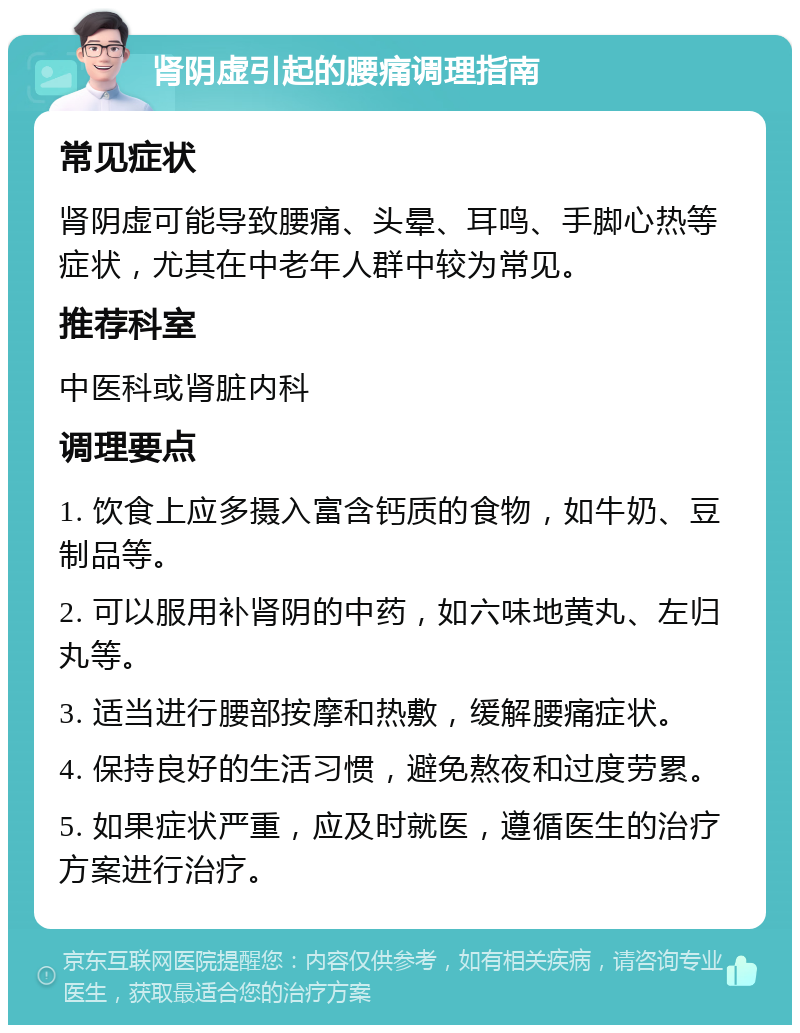 肾阴虚引起的腰痛调理指南 常见症状 肾阴虚可能导致腰痛、头晕、耳鸣、手脚心热等症状，尤其在中老年人群中较为常见。 推荐科室 中医科或肾脏内科 调理要点 1. 饮食上应多摄入富含钙质的食物，如牛奶、豆制品等。 2. 可以服用补肾阴的中药，如六味地黄丸、左归丸等。 3. 适当进行腰部按摩和热敷，缓解腰痛症状。 4. 保持良好的生活习惯，避免熬夜和过度劳累。 5. 如果症状严重，应及时就医，遵循医生的治疗方案进行治疗。