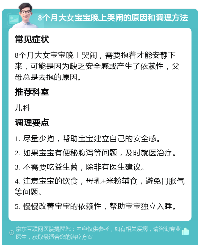 8个月大女宝宝晚上哭闹的原因和调理方法 常见症状 8个月大女宝宝晚上哭闹，需要抱着才能安静下来，可能是因为缺乏安全感或产生了依赖性，父母总是去抱的原因。 推荐科室 儿科 调理要点 1. 尽量少抱，帮助宝宝建立自己的安全感。 2. 如果宝宝有便秘腹泻等问题，及时就医治疗。 3. 不需要吃益生菌，除非有医生建议。 4. 注意宝宝的饮食，母乳+米粉辅食，避免胃胀气等问题。 5. 慢慢改善宝宝的依赖性，帮助宝宝独立入睡。