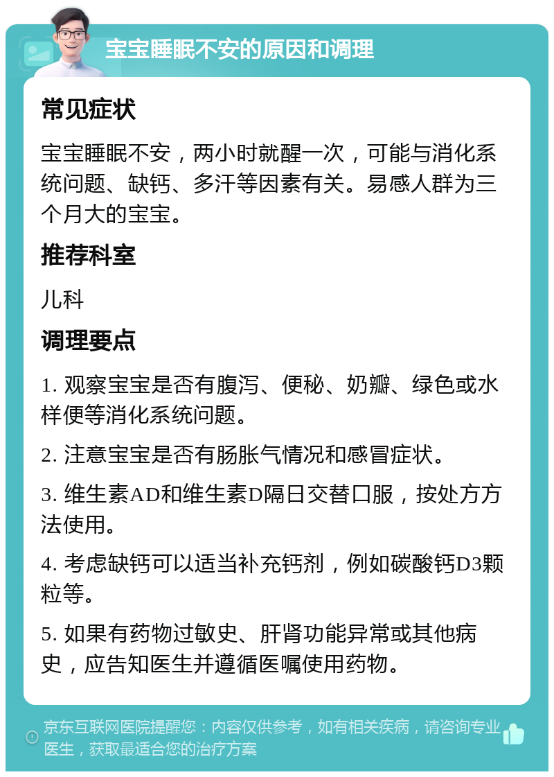 宝宝睡眠不安的原因和调理 常见症状 宝宝睡眠不安，两小时就醒一次，可能与消化系统问题、缺钙、多汗等因素有关。易感人群为三个月大的宝宝。 推荐科室 儿科 调理要点 1. 观察宝宝是否有腹泻、便秘、奶瓣、绿色或水样便等消化系统问题。 2. 注意宝宝是否有肠胀气情况和感冒症状。 3. 维生素AD和维生素D隔日交替口服，按处方方法使用。 4. 考虑缺钙可以适当补充钙剂，例如碳酸钙D3颗粒等。 5. 如果有药物过敏史、肝肾功能异常或其他病史，应告知医生并遵循医嘱使用药物。