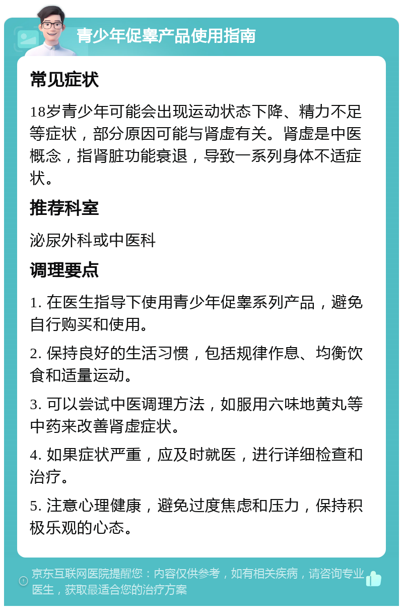 青少年促睾产品使用指南 常见症状 18岁青少年可能会出现运动状态下降、精力不足等症状，部分原因可能与肾虚有关。肾虚是中医概念，指肾脏功能衰退，导致一系列身体不适症状。 推荐科室 泌尿外科或中医科 调理要点 1. 在医生指导下使用青少年促睾系列产品，避免自行购买和使用。 2. 保持良好的生活习惯，包括规律作息、均衡饮食和适量运动。 3. 可以尝试中医调理方法，如服用六味地黄丸等中药来改善肾虚症状。 4. 如果症状严重，应及时就医，进行详细检查和治疗。 5. 注意心理健康，避免过度焦虑和压力，保持积极乐观的心态。