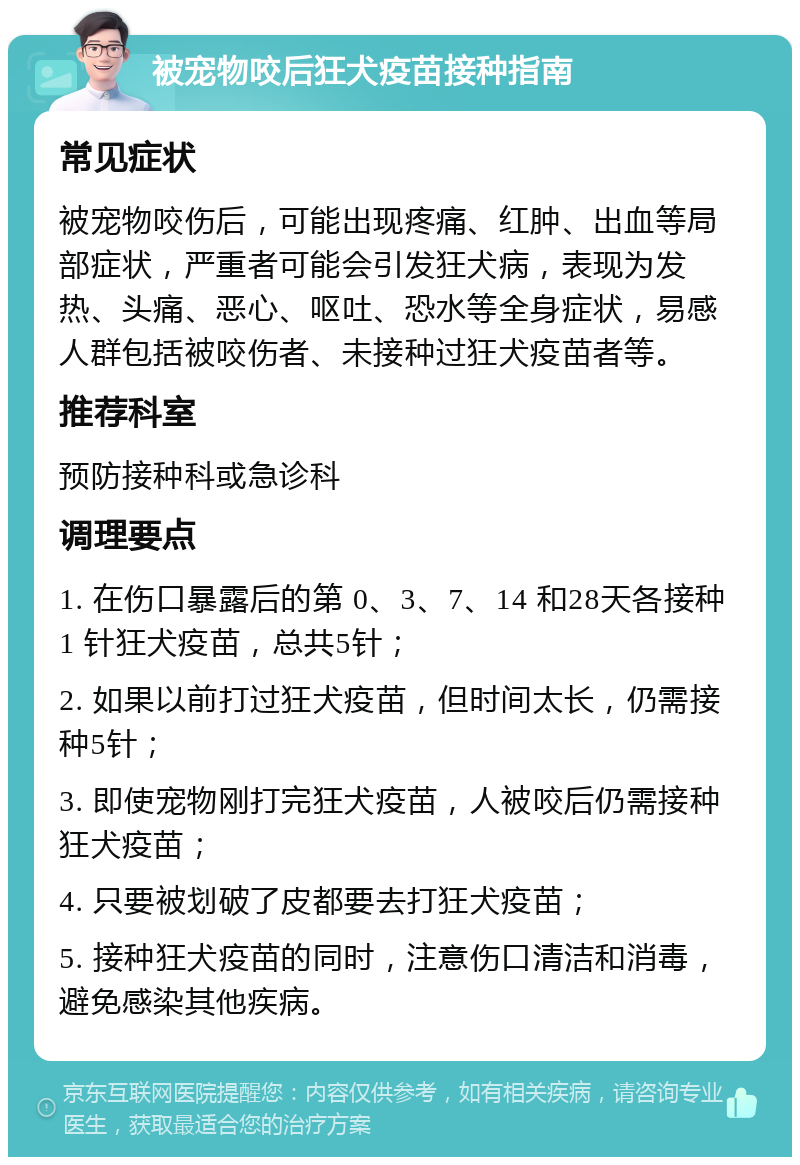 被宠物咬后狂犬疫苗接种指南 常见症状 被宠物咬伤后，可能出现疼痛、红肿、出血等局部症状，严重者可能会引发狂犬病，表现为发热、头痛、恶心、呕吐、恐水等全身症状，易感人群包括被咬伤者、未接种过狂犬疫苗者等。 推荐科室 预防接种科或急诊科 调理要点 1. 在伤口暴露后的第 0、3、7、14 和28天各接种 1 针狂犬疫苗，总共5针； 2. 如果以前打过狂犬疫苗，但时间太长，仍需接种5针； 3. 即使宠物刚打完狂犬疫苗，人被咬后仍需接种狂犬疫苗； 4. 只要被划破了皮都要去打狂犬疫苗； 5. 接种狂犬疫苗的同时，注意伤口清洁和消毒，避免感染其他疾病。