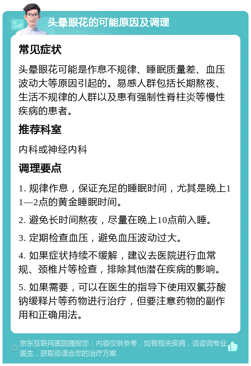 头晕眼花的可能原因及调理 常见症状 头晕眼花可能是作息不规律、睡眠质量差、血压波动大等原因引起的。易感人群包括长期熬夜、生活不规律的人群以及患有强制性脊柱炎等慢性疾病的患者。 推荐科室 内科或神经内科 调理要点 1. 规律作息，保证充足的睡眠时间，尤其是晚上11—2点的黄金睡眠时间。 2. 避免长时间熬夜，尽量在晚上10点前入睡。 3. 定期检查血压，避免血压波动过大。 4. 如果症状持续不缓解，建议去医院进行血常规、颈椎片等检查，排除其他潜在疾病的影响。 5. 如果需要，可以在医生的指导下使用双氯芬酸钠缓释片等药物进行治疗，但要注意药物的副作用和正确用法。