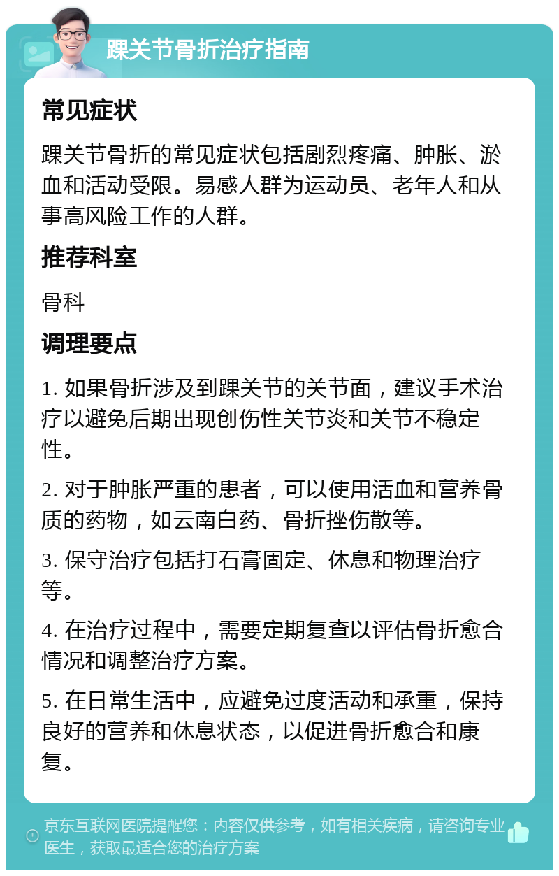 踝关节骨折治疗指南 常见症状 踝关节骨折的常见症状包括剧烈疼痛、肿胀、淤血和活动受限。易感人群为运动员、老年人和从事高风险工作的人群。 推荐科室 骨科 调理要点 1. 如果骨折涉及到踝关节的关节面，建议手术治疗以避免后期出现创伤性关节炎和关节不稳定性。 2. 对于肿胀严重的患者，可以使用活血和营养骨质的药物，如云南白药、骨折挫伤散等。 3. 保守治疗包括打石膏固定、休息和物理治疗等。 4. 在治疗过程中，需要定期复查以评估骨折愈合情况和调整治疗方案。 5. 在日常生活中，应避免过度活动和承重，保持良好的营养和休息状态，以促进骨折愈合和康复。